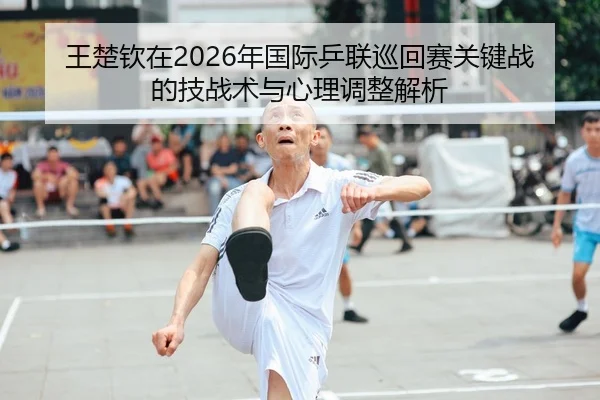 王楚钦在2026年国际乒联巡回赛关键战的技战术与心理调整解析